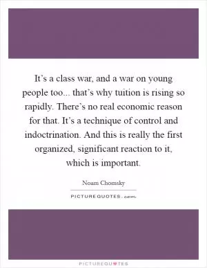 It’s a class war, and a war on young people too... that’s why tuition is rising so rapidly. There’s no real economic reason for that. It’s a technique of control and indoctrination. And this is really the first organized, significant reaction to it, which is important Picture Quote #1