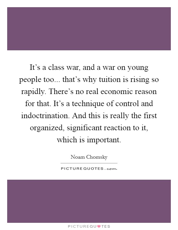 It's a class war, and a war on young people too... that's why tuition is rising so rapidly. There's no real economic reason for that. It's a technique of control and indoctrination. And this is really the first organized, significant reaction to it, which is important Picture Quote #1