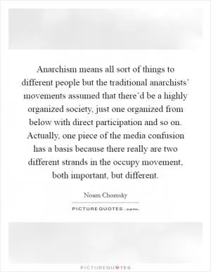Anarchism means all sort of things to different people but the traditional anarchists’ movements assumed that there’d be a highly organized society, just one organized from below with direct participation and so on. Actually, one piece of the media confusion has a basis because there really are two different strands in the occupy movement, both important, but different Picture Quote #1