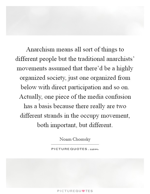 Anarchism means all sort of things to different people but the traditional anarchists' movements assumed that there'd be a highly organized society, just one organized from below with direct participation and so on. Actually, one piece of the media confusion has a basis because there really are two different strands in the occupy movement, both important, but different Picture Quote #1