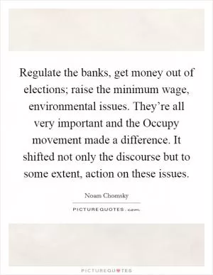 Regulate the banks, get money out of elections; raise the minimum wage, environmental issues. They’re all very important and the Occupy movement made a difference. It shifted not only the discourse but to some extent, action on these issues Picture Quote #1
