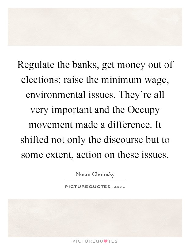 Regulate the banks, get money out of elections; raise the minimum wage, environmental issues. They're all very important and the Occupy movement made a difference. It shifted not only the discourse but to some extent, action on these issues Picture Quote #1