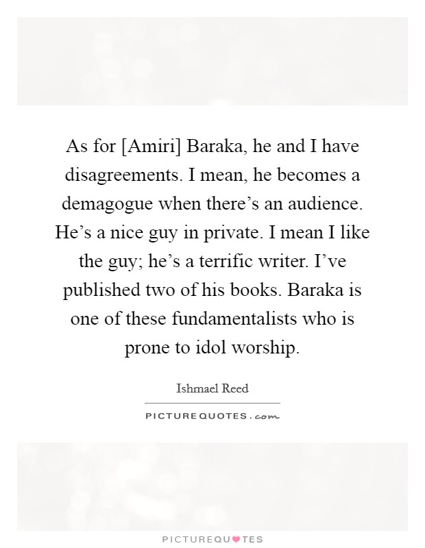 As for [Amiri] Baraka, he and I have disagreements. I mean, he becomes a demagogue when there's an audience. He's a nice guy in private. I mean I like the guy; he's a terrific writer. I've published two of his books. Baraka is one of these fundamentalists who is prone to idol worship Picture Quote #1