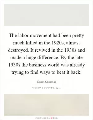 The labor movement had been pretty much killed in the 1920s, almost destroyed. It revived in the 1930s and made a huge difference. By the late 1930s the business world was already trying to find ways to beat it back Picture Quote #1