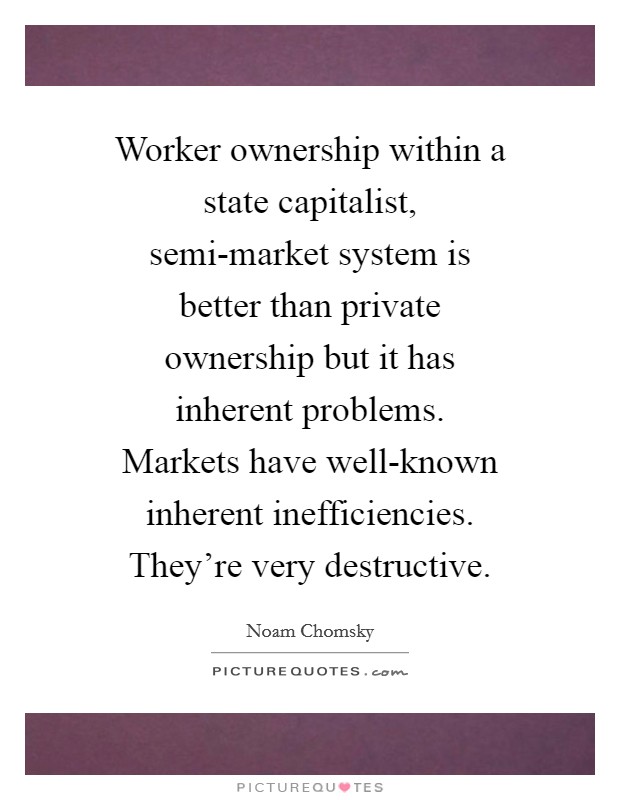 Worker ownership within a state capitalist, semi-market system is better than private ownership but it has inherent problems. Markets have well-known inherent inefficiencies. They're very destructive Picture Quote #1