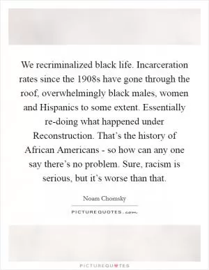 We recriminalized black life. Incarceration rates since the 1908s have gone through the roof, overwhelmingly black males, women and Hispanics to some extent. Essentially re-doing what happened under Reconstruction. That’s the history of African Americans - so how can any one say there’s no problem. Sure, racism is serious, but it’s worse than that Picture Quote #1