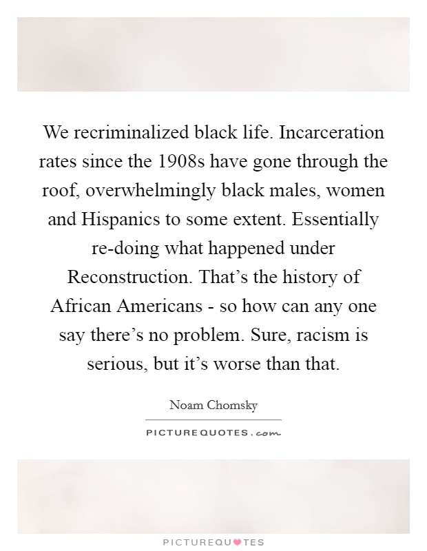We recriminalized black life. Incarceration rates since the 1908s have gone through the roof, overwhelmingly black males, women and Hispanics to some extent. Essentially re-doing what happened under Reconstruction. That's the history of African Americans - so how can any one say there's no problem. Sure, racism is serious, but it's worse than that Picture Quote #1