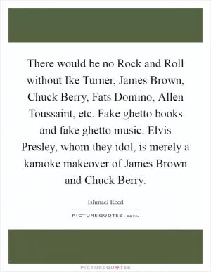 There would be no Rock and Roll without Ike Turner, James Brown, Chuck Berry, Fats Domino, Allen Toussaint, etc. Fake ghetto books and fake ghetto music. Elvis Presley, whom they idol, is merely a karaoke makeover of James Brown and Chuck Berry Picture Quote #1