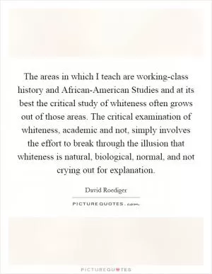 The areas in which I teach are working-class history and African-American Studies and at its best the critical study of whiteness often grows out of those areas. The critical examination of whiteness, academic and not, simply involves the effort to break through the illusion that whiteness is natural, biological, normal, and not crying out for explanation Picture Quote #1
