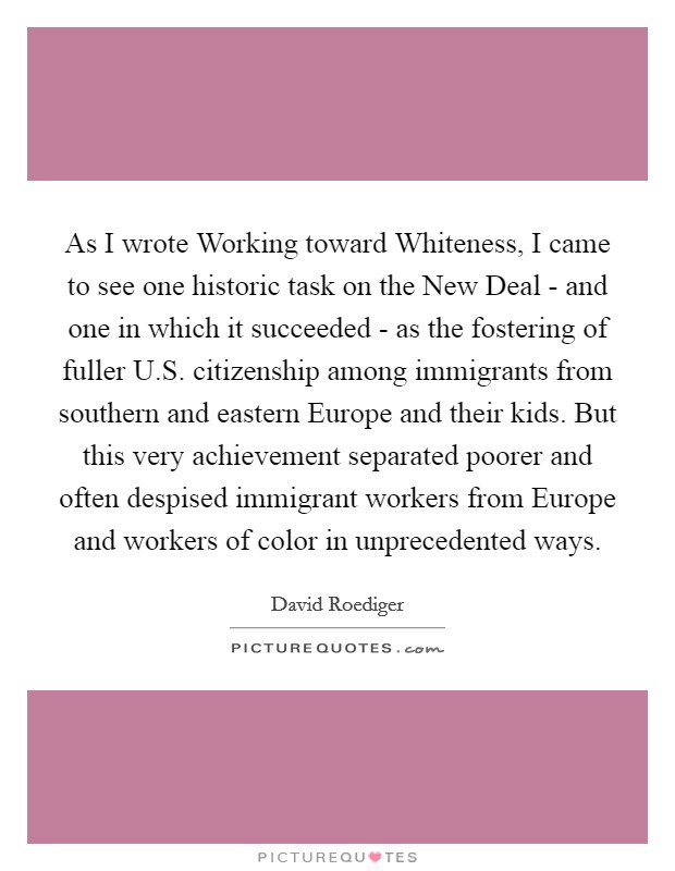 As I wrote Working toward Whiteness, I came to see one historic task on the New Deal - and one in which it succeeded - as the fostering of fuller U.S. citizenship among immigrants from southern and eastern Europe and their kids. But this very achievement separated poorer and often despised immigrant workers from Europe and workers of color in unprecedented ways Picture Quote #1