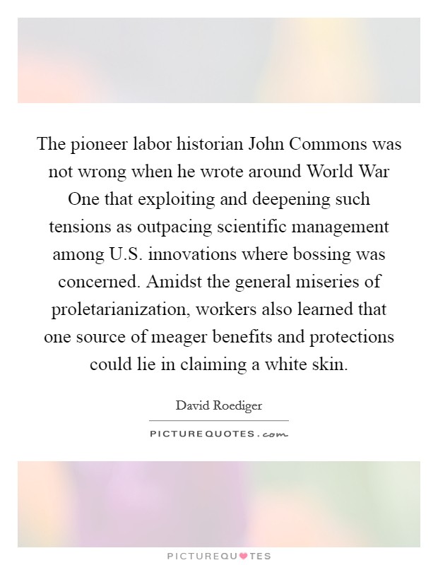 The pioneer labor historian John Commons was not wrong when he wrote around World War One that exploiting and deepening such tensions as outpacing scientific management among U.S. innovations where bossing was concerned. Amidst the general miseries of proletarianization, workers also learned that one source of meager benefits and protections could lie in claiming a white skin Picture Quote #1