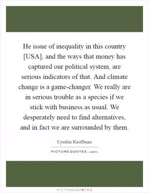 He issue of inequality in this country [USA], and the ways that money has captured our political system, are serious indicators of that. And climate change is a game-changer. We really are in serious trouble as a species if we stick with business as usual. We desperately need to find alternatives, and in fact we are surrounded by them Picture Quote #1