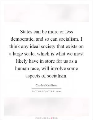 States can be more or less democratic, and so can socialism. I think any ideal society that exists on a large scale, which is what we most likely have in store for us as a human race, will involve some aspects of socialism Picture Quote #1