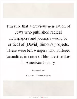 I’m sure that a previous generation of Jews who published radical newspapers and journals would be critical of [David] Simon’s projects. These were left wingers who suffered casualties in some of bloodiest strikes in American history Picture Quote #1