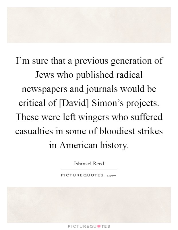 I'm sure that a previous generation of Jews who published radical newspapers and journals would be critical of [David] Simon's projects. These were left wingers who suffered casualties in some of bloodiest strikes in American history Picture Quote #1