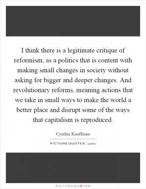 I think there is a legitimate critique of reformism, as a politics that is content with making small changes in society without asking for bigger and deeper changes. And revolutionary reforms, meaning actions that we take in small ways to make the world a better place and disrupt some of the ways that capitalism is reproduced Picture Quote #1