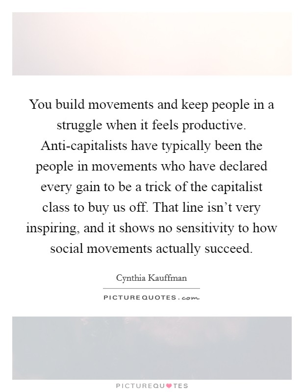 You build movements and keep people in a struggle when it feels productive. Anti-capitalists have typically been the people in movements who have declared every gain to be a trick of the capitalist class to buy us off. That line isn’t very inspiring, and it shows no sensitivity to how social movements actually succeed Picture Quote #1