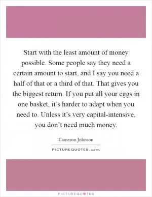 Start with the least amount of money possible. Some people say they need a certain amount to start, and I say you need a half of that or a third of that. That gives you the biggest return. If you put all your eggs in one basket, it’s harder to adapt when you need to. Unless it’s very capital-intensive, you don’t need much money Picture Quote #1