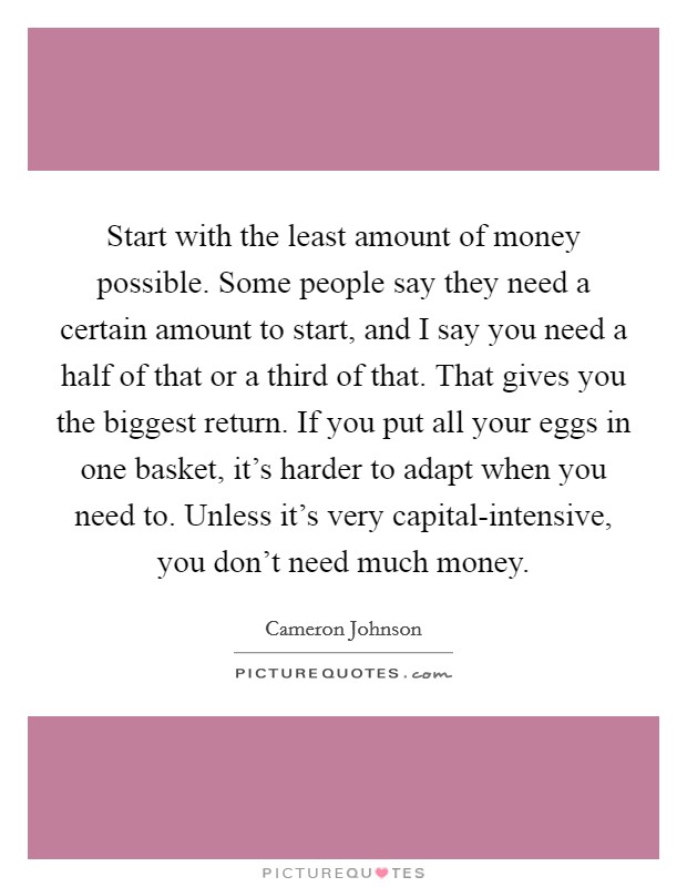 Start with the least amount of money possible. Some people say they need a certain amount to start, and I say you need a half of that or a third of that. That gives you the biggest return. If you put all your eggs in one basket, it's harder to adapt when you need to. Unless it's very capital-intensive, you don't need much money Picture Quote #1