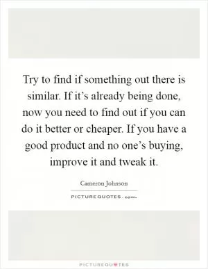 Try to find if something out there is similar. If it’s already being done, now you need to find out if you can do it better or cheaper. If you have a good product and no one’s buying, improve it and tweak it Picture Quote #1