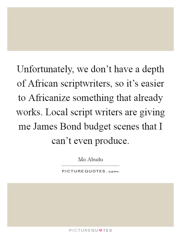 Unfortunately, we don't have a depth of African scriptwriters, so it's easier to Africanize something that already works. Local script writers are giving me James Bond budget scenes that I can't even produce Picture Quote #1