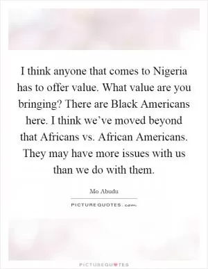 I think anyone that comes to Nigeria has to offer value. What value are you bringing? There are Black Americans here. I think we’ve moved beyond that Africans vs. African Americans. They may have more issues with us than we do with them Picture Quote #1