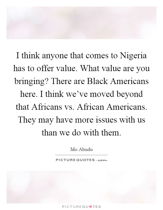 I think anyone that comes to Nigeria has to offer value. What value are you bringing? There are Black Americans here. I think we've moved beyond that Africans vs. African Americans. They may have more issues with us than we do with them Picture Quote #1