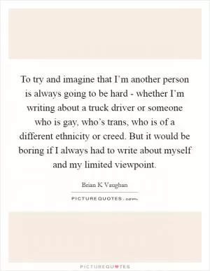To try and imagine that I’m another person is always going to be hard - whether I’m writing about a truck driver or someone who is gay, who’s trans, who is of a different ethnicity or creed. But it would be boring if I always had to write about myself and my limited viewpoint Picture Quote #1