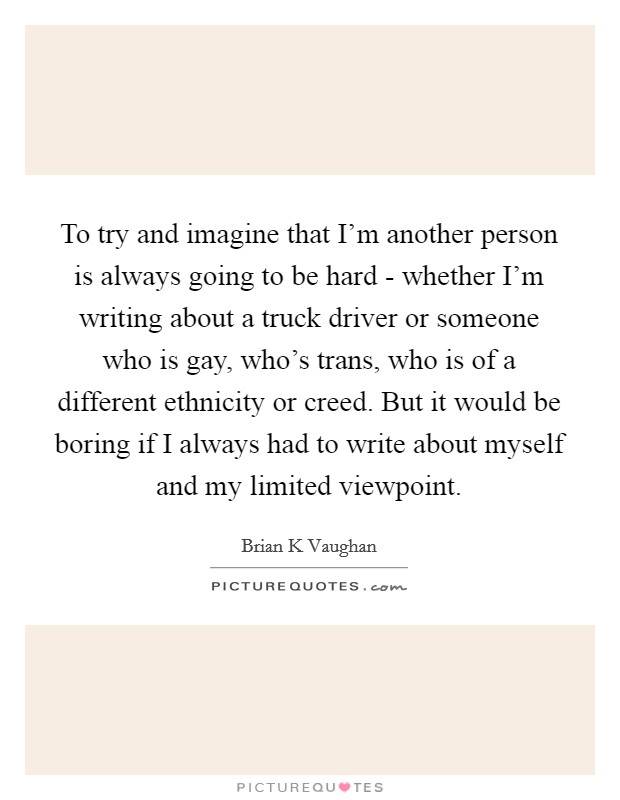 To try and imagine that I'm another person is always going to be hard - whether I'm writing about a truck driver or someone who is gay, who's trans, who is of a different ethnicity or creed. But it would be boring if I always had to write about myself and my limited viewpoint Picture Quote #1