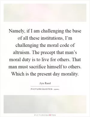Namely, if I am challenging the base of all these institutions, I’m challenging the moral code of altruism. The precept that man’s moral duty is to live for others. That man must sacrifice himself to others. Which is the present day morality Picture Quote #1