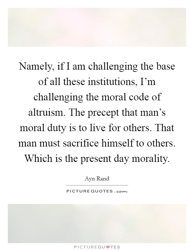 Namely, if I am challenging the base of all these institutions, I'm challenging the moral code of altruism. The precept that man's moral duty is to live for others. That man must sacrifice himself to others. Which is the present day morality Picture Quote #1