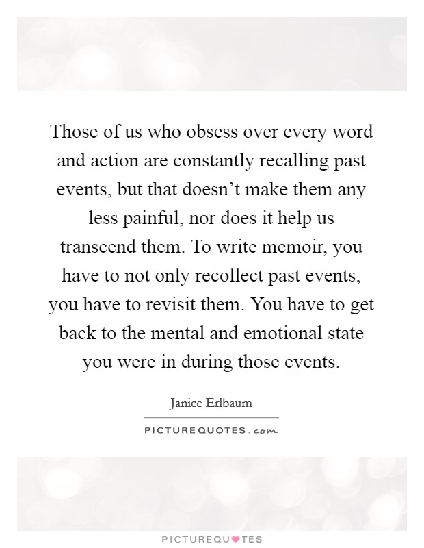 Those of us who obsess over every word and action are constantly recalling past events, but that doesn't make them any less painful, nor does it help us transcend them. To write memoir, you have to not only recollect past events, you have to revisit them. You have to get back to the mental and emotional state you were in during those events Picture Quote #1