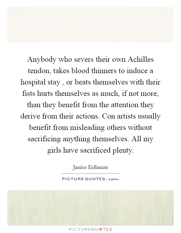 Anybody who severs their own Achilles tendon, takes blood thinners to induce a hospital stay , or beats themselves with their fists hurts themselves as much, if not more, than they benefit from the attention they derive from their actions. Con artists usually benefit from misleading others without sacrificing anything themselves. All my girls have sacrificed plenty Picture Quote #1