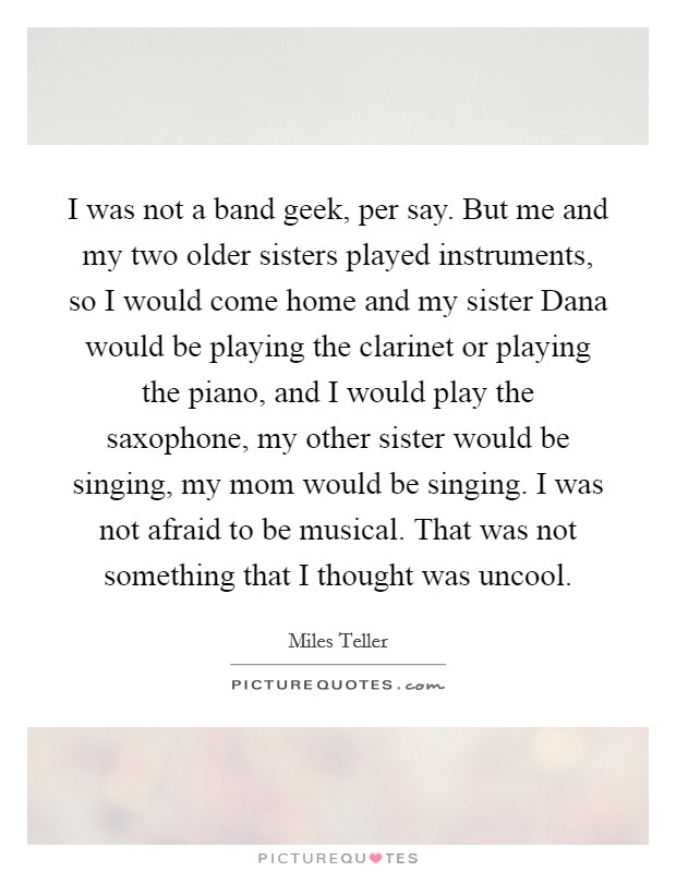 I was not a band geek, per say. But me and my two older sisters played instruments, so I would come home and my sister Dana would be playing the clarinet or playing the piano, and I would play the saxophone, my other sister would be singing, my mom would be singing. I was not afraid to be musical. That was not something that I thought was uncool Picture Quote #1