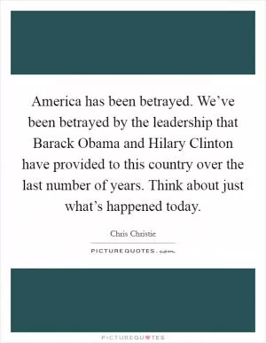 America has been betrayed. We’ve been betrayed by the leadership that Barack Obama and Hilary Clinton have provided to this country over the last number of years. Think about just what’s happened today Picture Quote #1