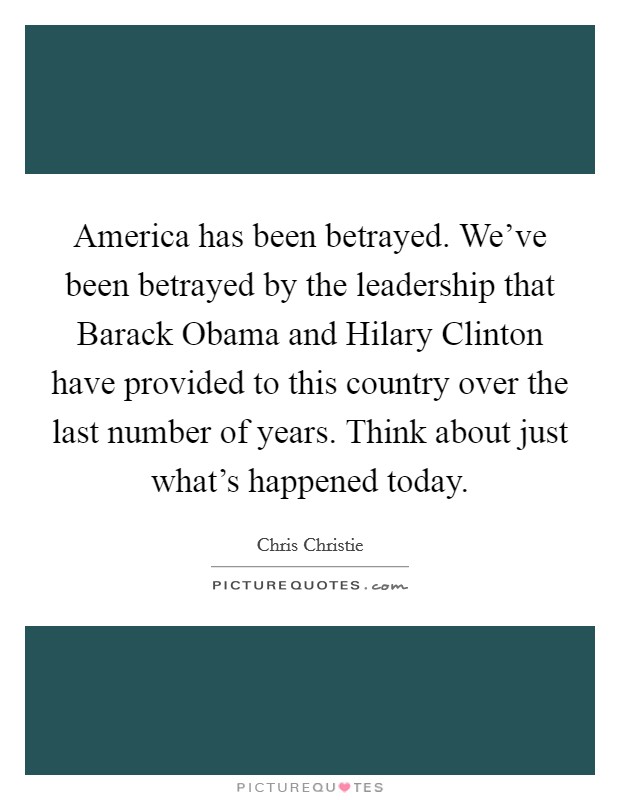 America has been betrayed. We've been betrayed by the leadership that Barack Obama and Hilary Clinton have provided to this country over the last number of years. Think about just what's happened today Picture Quote #1