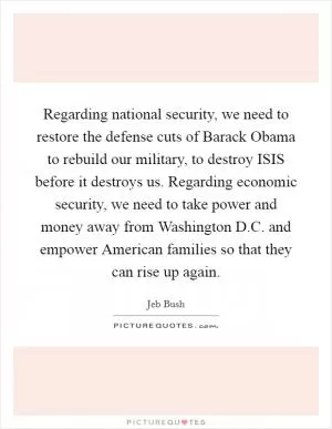 Regarding national security, we need to restore the defense cuts of Barack Obama to rebuild our military, to destroy ISIS before it destroys us. Regarding economic security, we need to take power and money away from Washington D.C. and empower American families so that they can rise up again Picture Quote #1