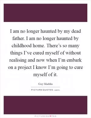I am no longer haunted by my dead father. I am no longer haunted by childhood home. There’s so many things I’ve cured myself of without realising and now when I’m embark on a project I know I’m going to cure myself of it Picture Quote #1