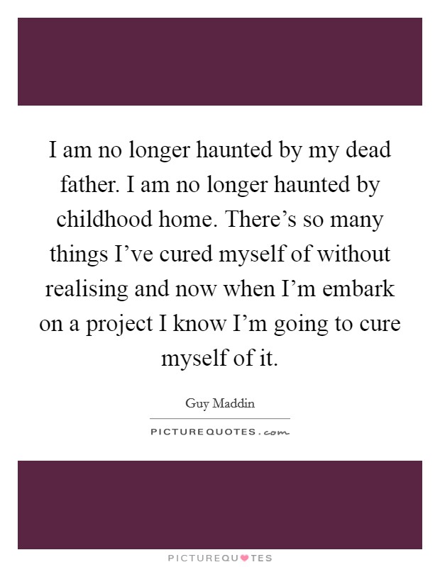 I am no longer haunted by my dead father. I am no longer haunted by childhood home. There's so many things I've cured myself of without realising and now when I'm embark on a project I know I'm going to cure myself of it Picture Quote #1