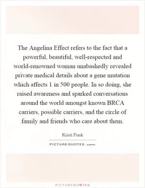 The Angelina Effect refers to the fact that a powerful, beautiful, well-respected and world-renowned woman unabashedly revealed private medical details about a gene mutation which affects 1 in 500 people. In so doing, she raised awareness and sparked conversations around the world amongst known BRCA carriers, possible carriers, and the circle of family and friends who care about them Picture Quote #1