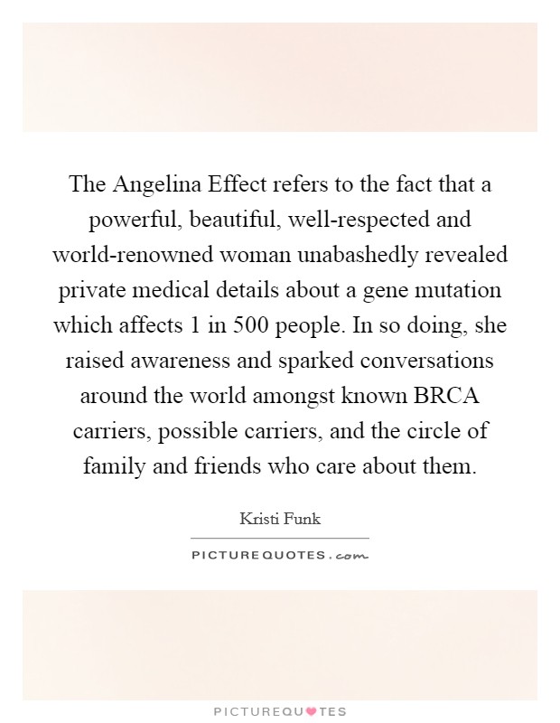 The Angelina Effect refers to the fact that a powerful, beautiful, well-respected and world-renowned woman unabashedly revealed private medical details about a gene mutation which affects 1 in 500 people. In so doing, she raised awareness and sparked conversations around the world amongst known BRCA carriers, possible carriers, and the circle of family and friends who care about them Picture Quote #1