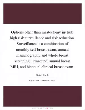 Options other than mastectomy include high risk surveillance and risk reduction. Surveillance is a combination of monthly self breast exam, annual mammography and whole breast screening ultrasound, annual breast MRI, and biannual clinical breast exam Picture Quote #1