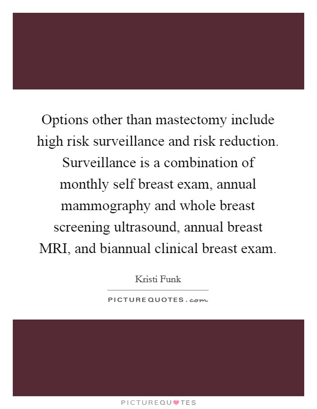 Options other than mastectomy include high risk surveillance and risk reduction. Surveillance is a combination of monthly self breast exam, annual mammography and whole breast screening ultrasound, annual breast MRI, and biannual clinical breast exam Picture Quote #1