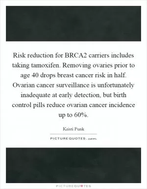 Risk reduction for BRCA2 carriers includes taking tamoxifen. Removing ovaries prior to age 40 drops breast cancer risk in half. Ovarian cancer surveillance is unfortunately inadequate at early detection, but birth control pills reduce ovarian cancer incidence up to 60% Picture Quote #1