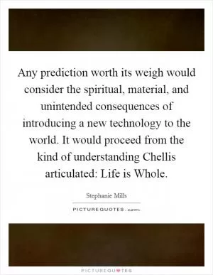 Any prediction worth its weigh would consider the spiritual, material, and unintended consequences of introducing a new technology to the world. It would proceed from the kind of understanding Chellis articulated: Life is Whole Picture Quote #1