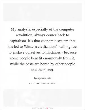 My analysis, especially of the computer revolution, always comes back to capitalism. It’s that economic system that has led to Western civilization’s willingness to enslave ourselves to machines - because some people benefit enormously from it, while the costs are borne by other people and the planet Picture Quote #1