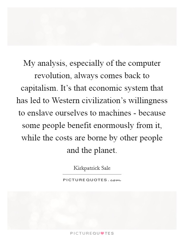 My analysis, especially of the computer revolution, always comes back to capitalism. It's that economic system that has led to Western civilization's willingness to enslave ourselves to machines - because some people benefit enormously from it, while the costs are borne by other people and the planet Picture Quote #1