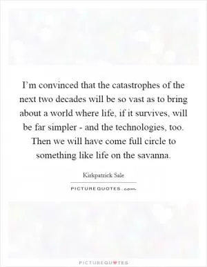 I’m convinced that the catastrophes of the next two decades will be so vast as to bring about a world where life, if it survives, will be far simpler - and the technologies, too. Then we will have come full circle to something like life on the savanna Picture Quote #1