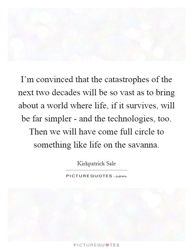 I'm convinced that the catastrophes of the next two decades will be so vast as to bring about a world where life, if it survives, will be far simpler - and the technologies, too. Then we will have come full circle to something like life on the savanna Picture Quote #1