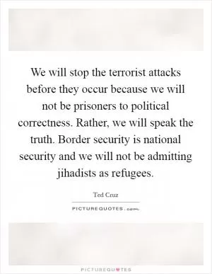 We will stop the terrorist attacks before they occur because we will not be prisoners to political correctness. Rather, we will speak the truth. Border security is national security and we will not be admitting jihadists as refugees Picture Quote #1